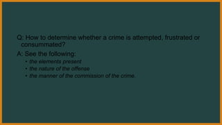 Q: How to determine whether a crime is attempted, frustrated or
consummated?
A: See the following:
• the elements present
• the nature of the offense
• the manner of the commission of the crime.
 