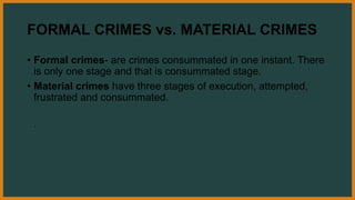 FORMAL CRIMES vs. MATERIAL CRIMES
• Formal crimes- are crimes consummated in one instant. There
is only one stage and that is consummated stage.
• Material crimes have three stages of execution, attempted,
frustrated and consummated.
.
 