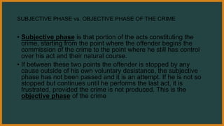SUBJECTIVE PHASE vs. OBJECTIVE PHASE OF THE CRIME
• Subjective phase is that portion of the acts constituting the
crime, starting from the point where the offender begins the
commission of the crime to the point where he still has control
over his act and their natural course.
• If between these two points the offender is stopped by any
cause outside of his own voluntary desistance, the subjective
phase has not been passed and it is an attempt. If he is not so
stopped but continues until he performs the last act, it is
frustrated, provided the crime is not produced. This is the
objective phase of the crime
 