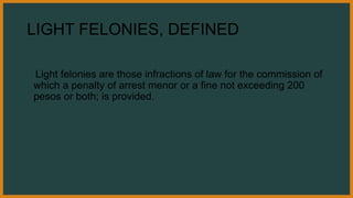 LIGHT FELONIES, DEFINED
Light felonies are those infractions of law for the commission of
which a penalty of arrest menor or a fine not exceeding 200
pesos or both; is provided.
 