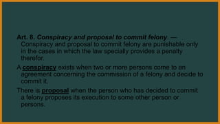 Art. 8. Conspiracy and proposal to commit felony. —
Conspiracy and proposal to commit felony are punishable only
in the cases in which the law specially provides a penalty
therefor.
A conspiracy exists when two or more persons come to an
agreement concerning the commission of a felony and decide to
commit it.
There is proposal when the person who has decided to commit
a felony proposes its execution to some other person or
persons.
 