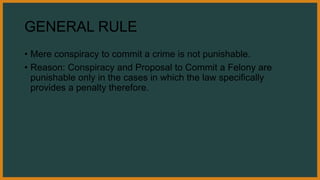 GENERAL RULE
• Mere conspiracy to commit a crime is not punishable.
• Reason: Conspiracy and Proposal to Commit a Felony are
punishable only in the cases in which the law specifically
provides a penalty therefore.
 