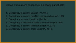 Cases where mere conspiracy is already punishable:
1. Conspiracy to commit treason (Art.115);
2. Conspiracy to commit rebellion or insurrection (Art. 136);
3. Conspiracy to commit sedition (Art. 141);
4. Conspiracy in restraint of trade or commerce (Art. 186)
5. Conspiracy to commit terrorism under RA 9372
6. Conspiracy to commit arson under PD 1613.
 
