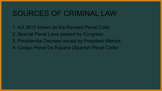 SOURCES OF CRIMINAL LAW
1. Act 3815 known as the Revised Penal Code
2. Special Penal Laws passed by Congress
3. Presidential Decrees issued by President Marcos
4. Codigo Penal De Espana (Spanish Penal Code)
 