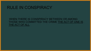 RULE IN CONSPIRACY
WHEN THERE IS CONSPIRACY BETWEEN OR AMONG
THOSE WHO COMMITTED THE CRIME THE ACT OF ONE IS
THE ACT OF ALL.
 