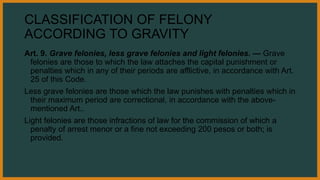 CLASSIFICATION OF FELONY
ACCORDING TO GRAVITY
Art. 9. Grave felonies, less grave felonies and light felonies. — Grave
felonies are those to which the law attaches the capital punishment or
penalties which in any of their periods are afflictive, in accordance with Art.
25 of this Code.
Less grave felonies are those which the law punishes with penalties which in
their maximum period are correctional, in accordance with the above-
mentioned Art..
Light felonies are those infractions of law for the commission of which a
penalty of arrest menor or a fine not exceeding 200 pesos or both; is
provided.
 