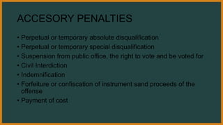 ACCESORY PENALTIES
• Perpetual or temporary absolute disqualification
• Perpetual or temporary special disqualification
• Suspension from public office, the right to vote and be voted for
• Civil Interdiction
• Indemnification
• Forfeiture or confiscation of instrument sand proceeds of the
offense
• Payment of cost
 