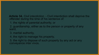 Article 34. Civil interdiction. - Civil interdiction shall deprive the
offender during the time of his sentence of:
1. the rights of parental authority, or
2. guardianship, either as to the person or property of any
ward,
3. marital authority,
4. the right to manage his property,
5. the right to dispose of such property by any act or any
conveyance inter vivos.
 