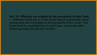 Art. 10. Offenses not subject to the provisions of this Code.
— Offenses which are or in the future may be punishable under
special laws are not subject to the provisions of this Code. This
Code shall be supplementary to such laws, unless the latter
should specially provide the contrary.
 