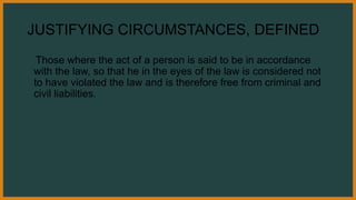 JUSTIFYING CIRCUMSTANCES, DEFINED
Those where the act of a person is said to be in accordance
with the law, so that he in the eyes of the law is considered not
to have violated the law and is therefore free from criminal and
civil liabilities.
 