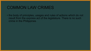 COMMON LAW CRIMES
• the body of principles, usages and rules of actions which do not
result from the express act of the legislature. There is no such
crime in the Philippines.
 