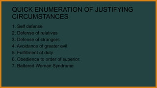 QUICK ENUMERATION OF JUSTIFYING
CIRCUMSTANCES
1. Self defense
2. Defense of relatives
3. Defense of strangers
4. Avoidance of greater evil
5. Fulfillment of duty
6. Obedience to order of superior.
7. Battered Woman Syndrome
 