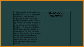 2. Any one who acts in defense of
the person or rights of his spouse,
ascendants, descendants, or
legitimate, natural or adopted
brothers or sisters, or his relatives
by affinity in the same degrees and
those consanguinity within the
fourth civil degree, provided that
the first and second requisites
prescribed in the next preceding
circumstance are present, and the
further requisite, in case the
provocation was given by the
person attacked, that the one
making defense had no part
therein.
DEFENSE OF
RELATIVES
 