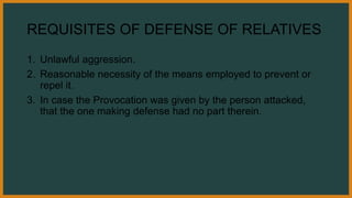 REQUISITES OF DEFENSE OF RELATIVES
1. Unlawful aggression.
2. Reasonable necessity of the means employed to prevent or
repel it.
3. In case the Provocation was given by the person attacked,
that the one making defense had no part therein.
 