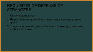 REQUISITES OF DEFENSE OF
STRANGERS
1. Unlawful aggression.
2. Reasonable necessity of the means employed to prevent or
repel it.
3. The person defending be not induced by revenge, resentment,
or other evil motive.
 