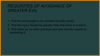 REQUISITES OF AVOIDANCE OF
GREATER EVIL
1. That the evil sought to be avoided actually exists;
2. That the injury feared be greater than that done to avoid it;
3. That there be no other practical and less harmful means of
preventing it.
 
