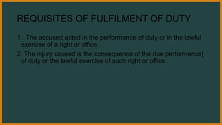 REQUISITES OF FULFILMENT OF DUTY
1. The accused acted in the performance of duty or in the lawful
exercise of a right or office.
2. The injury caused is the consequence of the due performance]
of duty or the lawful exercise of such right or office.
 