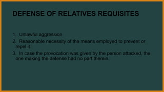 DEFENSE OF RELATIVES REQUISITES
1. Unlawful aggression
2. Reasonable necessity of the means employed to prevent or
repel it
3. In case the provocation was given by the person attacked, the
one making the defense had no part therein.
 