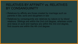 RELATIVES BY AFFINITY vs. RELATIVES
BY CONSANGUINITY
• Relatives by affinity are those created by marriage such as
parents in law, sons and daughters in law
• Relatives by consanguinity are relatives by nature or by blood
relations. Siblings are within the 2nd civil degree, whereas uncle
and niece or aunt and nephew are within the 3rd civil degree,
first cousins are within the 4th civil degree
 