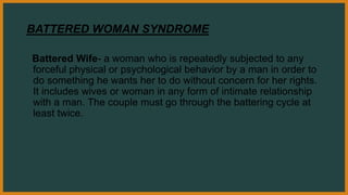 BATTERED WOMAN SYNDROME
Battered Wife- a woman who is repeatedly subjected to any
forceful physical or psychological behavior by a man in order to
do something he wants her to do without concern for her rights.
It includes wives or woman in any form of intimate relationship
with a man. The couple must go through the battering cycle at
least twice.
 