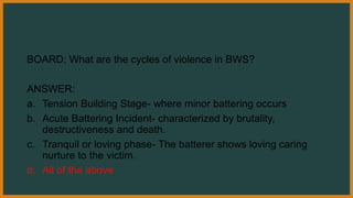 BOARD: What are the cycles of violence in BWS?
ANSWER:
a. Tension Building Stage- where minor battering occurs
b. Acute Battering Incident- characterized by brutality,
destructiveness and death.
c. Tranquil or loving phase- The batterer shows loving caring
nurture to the victim.
d. All of the above
 