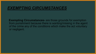 EXEMPTING CIRCUMSTANCES
Exempting Circumstances- are those grounds for exemption
from punishment because there is wanting/missing in the agent
of the crime any of the conditions which make the act voluntary
or negligent.
 