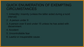 QUICK ENUMERATION OF EXEMPTING
CIRCUMSTANCES
1. Imbecility; Insanity (unless the latter acted during a lucid
interval)
2. A person under 9
3. A person over 9 and under 15 unless he has acted with
discernment.
4. Accident
5. Uncontrollable fear
6. Lawful or insuperable cause.
 