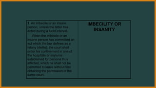 1. An imbecile or an insane
person, unless the latter has
acted during a lucid interval.
When the imbecile or an
insane person has committed an
act which the law defines as a
felony (delito), the court shall
order his confinement in one of
the hospitals or asylums
established for persons thus
afflicted, which he shall not be
permitted to leave without first
obtaining the permission of the
same court.
IMBECILITY OR
INSANITY
 