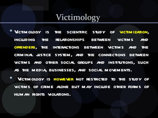 Victimology  Victimology is the scientific study of  victimization , including the relationships between victims and  offenders , the interactions between victims and the criminal justice system, and the connections between victims and other social groups and institutions, such as the media, businesses, and social movements. Victimology is  however  not restricted to the study of victims of crime alone but may include other forms of human rights violations. 