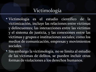 Victimología  Victimología es el estudio científico de la victimización, incluye las relaciones entre víctimas y delincuentes; las interacciones entre las víctimas y el sistema de justicia, y las conexiones entre las víctimas y grupos e instituciones sociales; como los medios de comunicación, empresas y movimientos sociales. Sin embargo la victimología, no se limita al estudio de las víctimas de delitos, se pueden incluir otras formas de violaciones a los derechos humanos. 