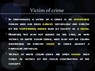 Victim of crime  In criminology, a victim of a crime is an  identifiable  person who has been  harmed  individually and directly by the  perpetrator ,  rather  than by society as a  whole .  However, this may not always be the case, as with victims of white collar crime, who may not be clearly identifiable or directly  linked  to crime against a particular individual.  Victims of white collar crime are   often  denied  their status as victims by the social construction of the concept. 