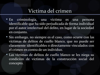 Victima del crimen En criminología, una víctima es una persona identificable que ha sido perjudicada de forma individual por el autor intelectual del delito, en lugar de la sociedad en conjunto. Sin embargo, no siempre es el caso, como ocurre con las víctimas de delitos de cuello blanco, que no puede ser claramente identificables o directamente vinculados con el crimen en contra de un individuo. Las víctimas de delitos de cuello blanco se les niega su condición de víctimas de la construcción social del concepto. 