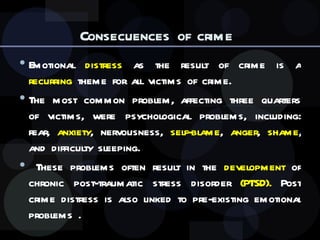 Consecuences of crime  Emotional  distress  as the result of crime is a  recurring  theme for all victims of crime.  The most common problem, affecting three quarters of victims, were psychological problems, including: fear,  anxiety , nervousness,  self-blame ,  anger ,  shame , and difficulty sleeping. These problems often result in the  development  of chronic post-traumatic stress disorder  (PTSD).  Post crime distress is also linked to pre-existing emotional problems . 