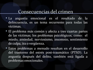 Consecuencias del crimen  La angustia emocional es el resultado de la delincuencia, es un tema recurrente para todas las víctimas. El problema más común y afecta a tres cuartas partes de las víctimas; los problemas psicológicos, como:  el miedo, ansiedad, nerviosismo, insomnio, sentimiento de culpa, ira o vergüenza. Estos problemas a menudo resultan en el desarrollo del trastorno del estrés post-traumático (PTSD). La angustia después del delito, también está ligada a problemas emocionales. 