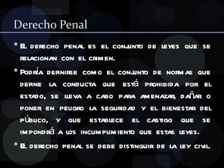 Derecho Penal El derecho penal es el conjunto de leyes que se relacionan con el crimen. Podría definirse como el conjunto de normas que define la conducta que está prohibida por el estado, se lleva a cabo para amenazar, dañar o poner en peligro la seguridad y el bienestar del público, y que establece el castigo que se impondrá a los incumplimiento que estas leyes. El derecho penal se debe distinguir de la ley civil. 