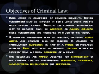 Objectives of Criminal Law: Every crime is composed of criminal elements. Capital punishment may be imposed in some jurisdictions for the most serious crimes. Physical or corporal punishment may be imposed such as  whipping  or  caning,   although  these punishments are prohibited in much of the world.  Government supervision may be imposed, including  house arrest , and convicts may be required to conform to particularized  guidelines  as part of a  parole  or probation regimen.  Fines  also may be imposed,  seizing  money or property from a person  convicted  of a crime. Five objectives are  widely  accepted for  enforcement  of the criminal law by punishments:  retribution, deterrence, incapacitation, rehabilitation  and  restitution .  