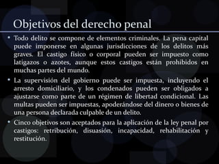 Objetivos del derecho penal Todo delito se compone de elementos criminales. La pena capital puede imponerse en algunas jurisdicciones de los delitos más graves. El castigo físico o corporal pueden ser impuesto como latigazos o azotes, aunque estos castigos están prohibidos en muchas partes del mundo. La supervisión del gobierno puede ser impuesta, incluyendo el arresto domiciliario, y los condenados pueden ser obligados a ajustarse como parte de un régimen de libertad condicional. Las multas pueden ser impuestas, apoderándose del dinero o bienes de una persona declarada culpable de un delito. Cinco objetivos son aceptados para la aplicación de la ley penal por castigos: retribución, disuasión, incapacidad, rehabilitación y restitución. 