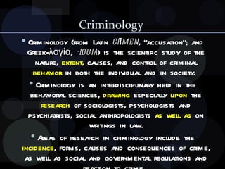 Criminology  Criminology (from Latin  crīmen , "accusation"; and Greek-λογία,  -logia ) is the scientific study of the nature,  extent,  causes, and control of criminal  behavior  in both the individual and in society.  Criminology is an interdisciplinary field in the behavioral sciences,  drawing  especially  upon  the  research  of sociologists, psychologists and psychiatrists, social anthropologists  as well as  on writings in law. Areas of research in criminology include the  incidence , forms, causes and consequences of crime, as well as social and governmental regulations and reaction to crime.  