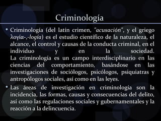 Criminología  Criminología (del latín crimen,  "acusación" , y el griego λογία-, -logía ) es el estudio científico de la naturaleza, el alcance, el control y causas de la conducta criminal, en el individuo y en la sociedad. La criminología es un campo interdisciplinario en las ciencias del comportamiento, basándose en las investigaciones de sociólogos, psicólogos, psiquiatras y antropólogos sociales, así como en las leyes. Las áreas de investigación en criminología son la incidencia, las formas, causas y consecuencias del delito, así como las regulaciones sociales y gubernamentales y la reacción a la delincuencia. 