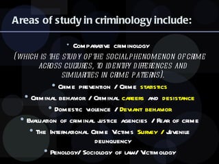 Areas of study in criminology include: Comparative criminology  (which is the study of the social phenomenon of crime across cultures, to identify differences and similarities in crime patterns). Crime prevention / Crime  statistics Criminal behavior / Criminal  careers  and  desistance Domestic violence /  Deviant behavior Evaluation of criminal justice agencies / Fear of crime The International Crime Victims  Survey /  Juvenile delinquency Penology/ Sociology of law/ Victimology 