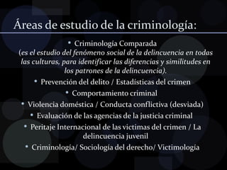 Áreas de estudio de la criminología: Criminología Comparada ( es el estudio del fenómeno social de la delincuencia en todas las culturas, para identificar las diferencias y similitudes en los patrones de la delincuencia). Prevención del delito / Estadísticas del crimen Comportamiento criminal  Violencia doméstica / Conducta conflictiva (desviada) Evaluación de las agencias de la justicia criminal  Peritaje Internacional de las victimas del crimen / La delincuencia juvenil Criminología/ Sociología del derecho/ Victimología 