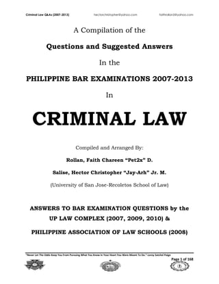 Criminal Law Q&As (2007-2013) hectorchristopher@yahoo.com faithrollan5@yahoo.com
“Never Let The Odds Keep You From Pursuing What You Know In Your Heart You Were Meant To Do.”-Leroy Satchel Paige
Page 1 of 168
A Compilation of the
Questions and Suggested Answers
In the
PHILIPPINE BAR EXAMINATIONS 2007-2013
In
CRIMINAL LAW
Compiled and Arranged By:
Rollan, Faith Chareen “Pet2x” D.
Salise, Hector Christopher “Jay-Arh” Jr. M.
(University of San Jose-Recoletos School of Law)
ANSWERS TO BAR EXAMINATION QUESTIONS by the
UP LAW COMPLEX (2007, 2009, 2010) &
PHILIPPINE ASSOCIATION OF LAW SCHOOLS (2008)
 