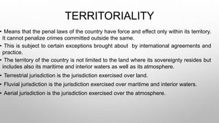 TERRITORIALITY
• Means that the penal laws of the country have force and effect only within its territory.
It cannot penalize crimes committed outside the same.
• This is subject to certain exceptions brought about by international agreements and
practice.
• The territory of the country is not limited to the land where its sovereignty resides but
includes also its maritime and interior waters as well as its atmosphere.
• Terrestrial jurisdiction is the jurisdiction exercised over land.
• Fluvial jurisdiction is the jurisdiction exercised over maritime and interior waters.
• Aerial jurisdiction is the jurisdiction exercised over the atmosphere.
 