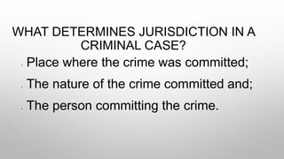 WHAT DETERMINES JURISDICTION IN A
CRIMINAL CASE?
• Place where the crime was committed;
• The nature of the crime committed and;
• The person committing the crime.
 