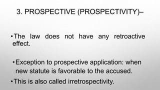3. PROSPECTIVE (PROSPECTIVITY)–
•The law does not have any retroactive
effect.
•Exception to prospective application: when
new statute is favorable to the accused.
•This is also called irretrospectivity.
 