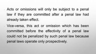 * Acts or omissions will only be subject to a penal
law if they are committed after a penal law had
already taken effect.
* Vice-versa, this act or omission which has been
committed before the effectivity of a penal law
could not be penalized by such penal law because
penal laws operate only prospectively.
 