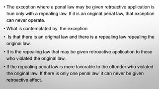 • The exception where a penal law may be given retroactive application is
true only with a repealing law. If it is an original penal law, that exception
can never operate.
• What is contemplated by the exception
• Is that there is an original law and there is a repealing law repealing the
original law.
• It is the repealing law that may be given retroactive application to those
who violated the original law,
• If the repealing penal law is more favorable to the offender who violated
the original law. If there is only one penal law’ it can never be given
retroactive effect.
 