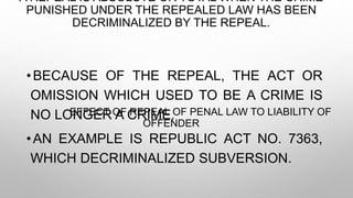 A REPEAL IS ABSOLUTE OR TOTAL WHEN THE CRIME
PUNISHED UNDER THE REPEALED LAW HAS BEEN
DECRIMINALIZED BY THE REPEAL.
EFFECT OF REPEAL OF PENAL LAW TO LIABILITY OF
OFFENDER
•BECAUSE OF THE REPEAL, THE ACT OR
OMISSION WHICH USED TO BE A CRIME IS
NO LONGER A CRIME.
•AN EXAMPLE IS REPUBLIC ACT NO. 7363,
WHICH DECRIMINALIZED SUBVERSION.
 