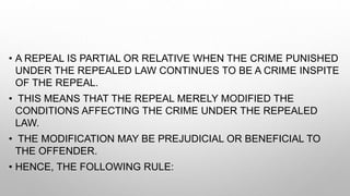 • A REPEAL IS PARTIAL OR RELATIVE WHEN THE CRIME PUNISHED
UNDER THE REPEALED LAW CONTINUES TO BE A CRIME INSPITE
OF THE REPEAL.
• THIS MEANS THAT THE REPEAL MERELY MODIFIED THE
CONDITIONS AFFECTING THE CRIME UNDER THE REPEALED
LAW.
• THE MODIFICATION MAY BE PREJUDICIAL OR BENEFICIAL TO
THE OFFENDER.
• HENCE, THE FOLLOWING RULE:
 