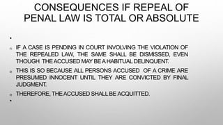 CONSEQUENCES IF REPEAL OF
PENAL LAW IS TOTAL OR ABSOLUTE
•
(1) IF A CASE IS PENDING IN COURT INVOLVING THE VIOLATION OF
THE REPEALED LAW, THE SAME SHALL BE DISMISSED, EVEN
THOUGH THEACCUSED MAY BEAHABITUALDELINQUENT.
(2) THIS IS SO BECAUSE ALL PERSONS ACCUSED OF A CRIME ARE
PRESUMED INNOCENT UNTIL THEY ARE CONVICTED BY FINAL
JUDGMENT.
(3) THEREFORE, THEACCUSED SHALLBE ACQUITTED.
•
 